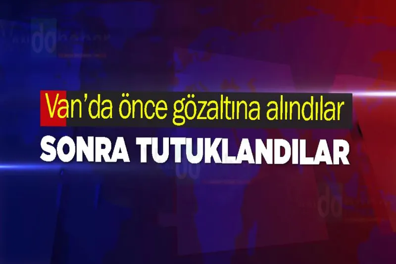 Van’da önce gözaltına alındılar sonra tutuklandılar