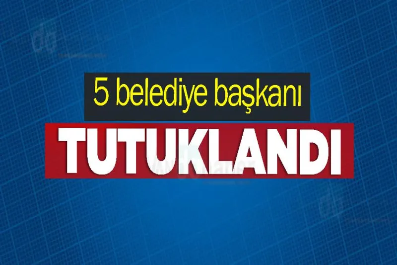 5 belediye başkanı tutuklandı