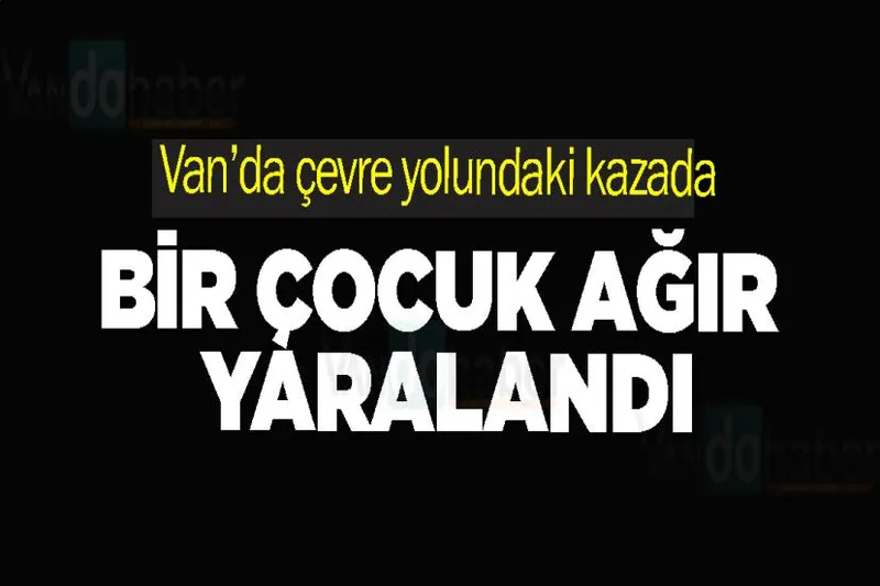 Van’da çevre yolunda kazadaki bir çocuk ağır yaralandı