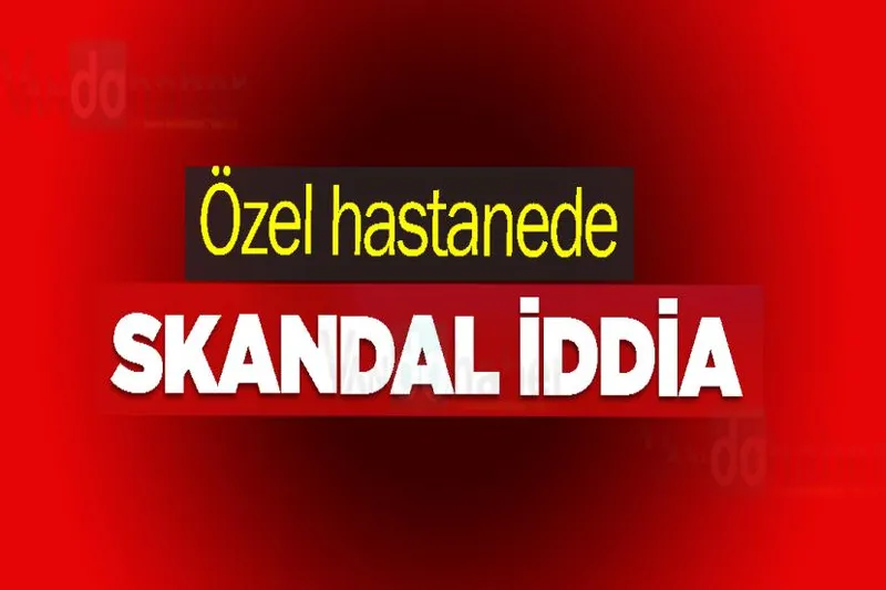Özel hastanede skandal iddia
