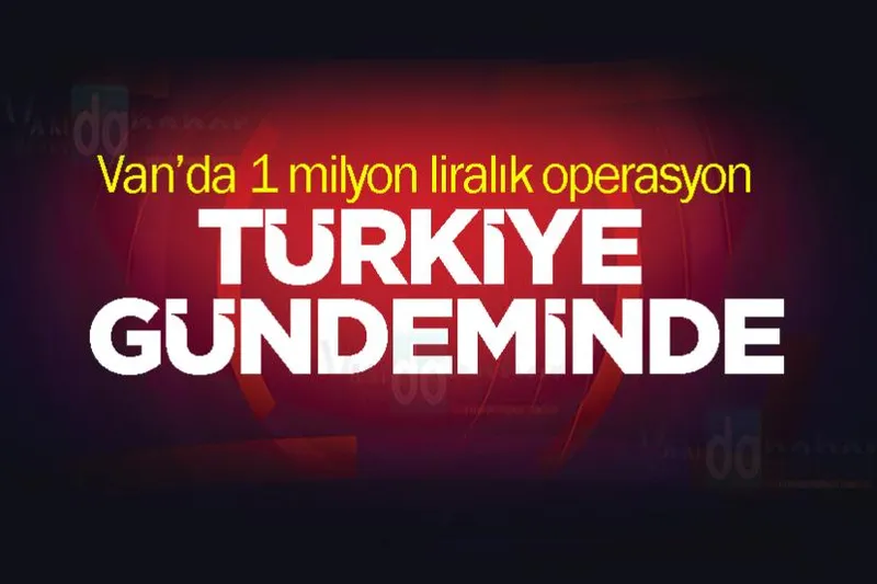 Van’da 1 milyon liralık operasyon Türkiye Gündeminde