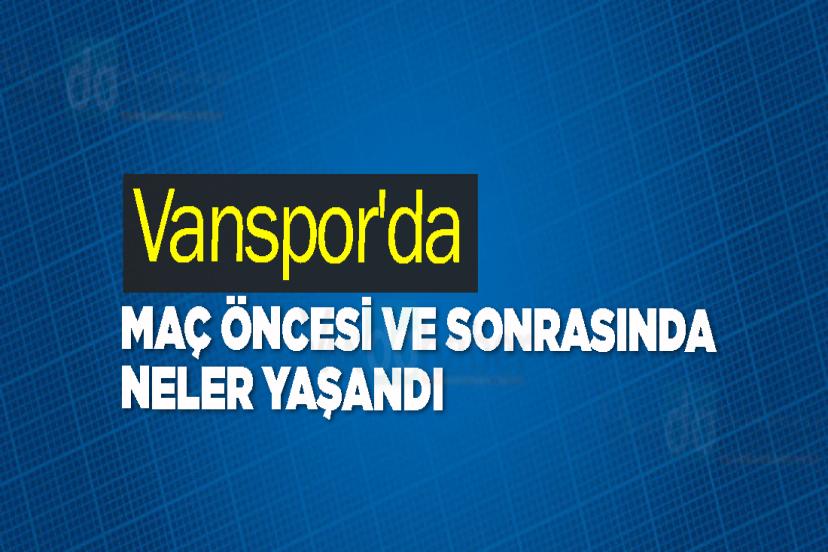 Vanspor'da Maç Öncesi ve Sonrasında Neler Yaşandı