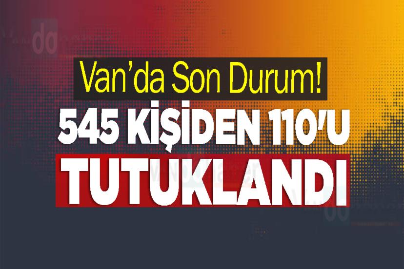 Van’da Son Durum! 545 Kişiden 110'u tutuklandı