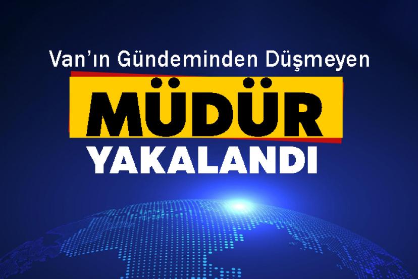 Van’ın Gündeminden Düşmeyen müdür yakalandı