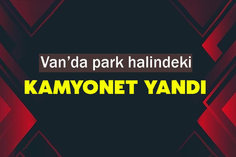 Van’da park halindeki kamyonet yandı