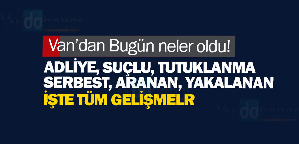 Van’dan Bugün neler oldu! Adliye,suç, tutuklanma,serbest