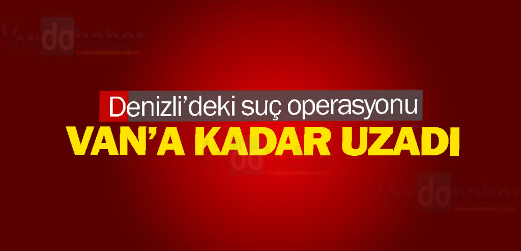 Denizli’deki suç operasyonu Van’a kadar uzadı