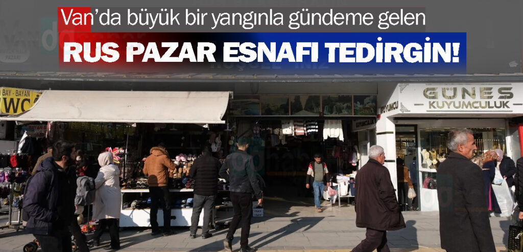 Van’da büyük bir yangınla gündeme gelen Rus pazar esnafı tedirgin!