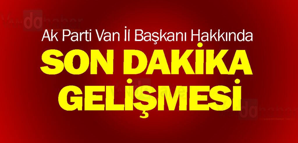 Ak Parti Van İl Başkanı Hakkında Son Dakika Gelişmesi