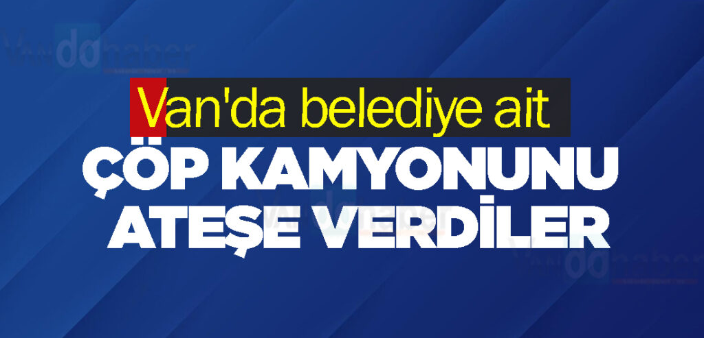 Van'da belediye ait çöp kamyonunu ateşe verdiler